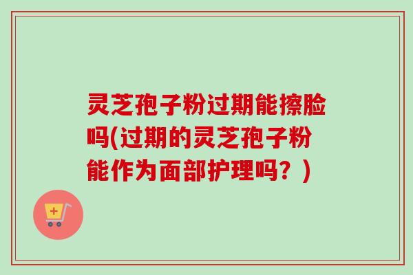 灵芝孢子粉过期能擦脸吗(过期的灵芝孢子粉能作为面部护理吗?)
