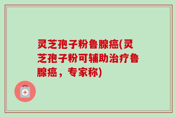 灵芝孢子粉鲁腺癌(灵芝孢子粉可辅助治疗鲁腺癌，专家称)