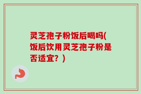 灵芝孢子粉饭后喝吗(饭后饮用灵芝孢子粉是否适宜？)