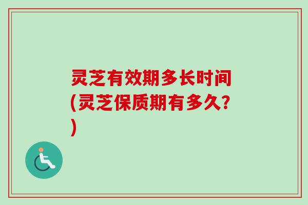灵芝有效期多长时间 (灵芝保质期有多久?)