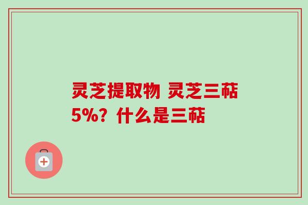 灵芝提取物 灵芝三萜5%?什么是三萜