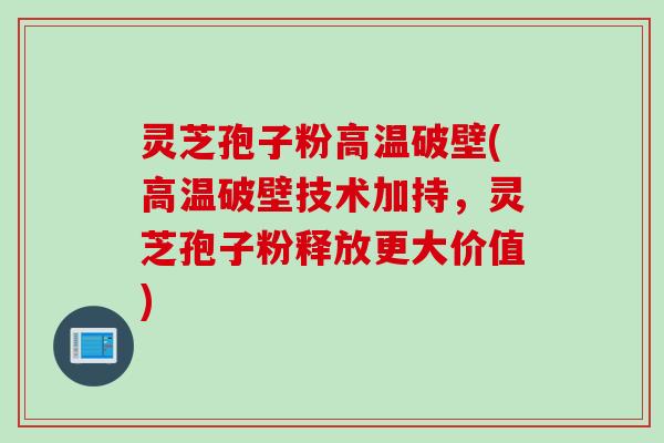 灵芝孢子粉高温破壁(高温破壁技术加持，灵芝孢子粉释放更大价值)