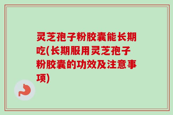 灵芝孢子粉胶囊能长期吃(长期服用灵芝孢子粉胶囊的功效及注意事项)