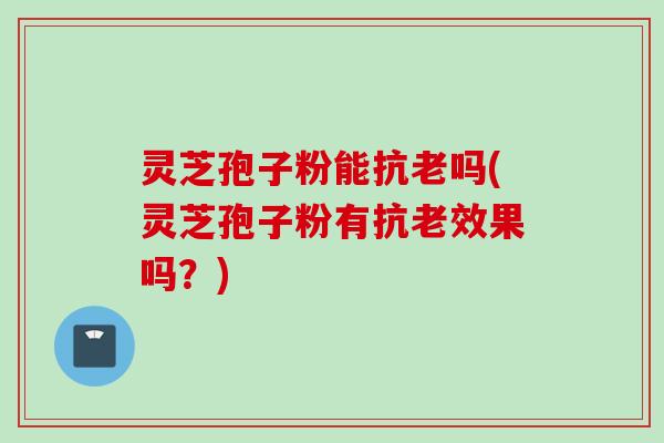 灵芝孢子粉能抗老吗(灵芝孢子粉有抗老效果吗?)