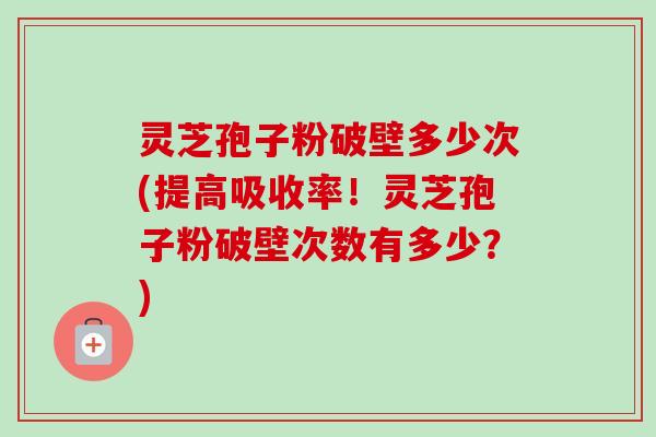 灵芝孢子粉破壁多少次(提高吸收率！灵芝孢子粉破壁次数有多少？)