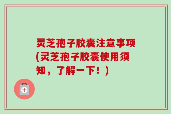 灵芝孢子胶囊注意事项(灵芝孢子胶囊使用须知，了解一下！)