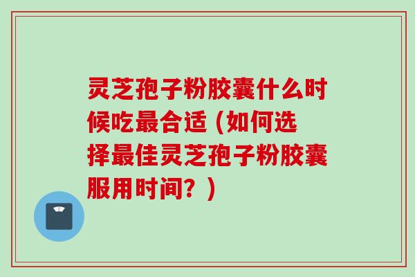 灵芝孢子粉胶囊什么时候吃合适 (如何选择佳灵芝孢子粉胶囊服用时间?) 灵芝孢子粉胶囊什么时候吃合适 (如何选择佳灵芝孢子粉胶囊服用时间?)