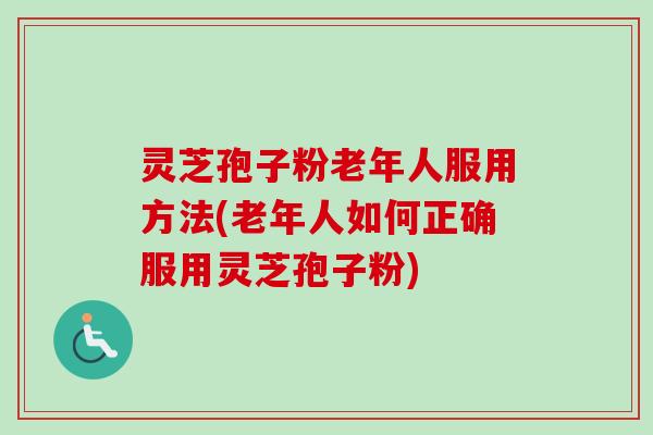 灵芝孢子粉老年人服用方法(老年人如何正确服用灵芝孢子粉)