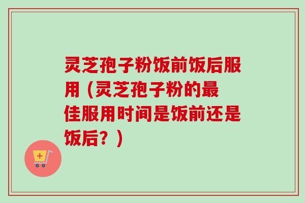 灵芝孢子粉饭前饭后服用 (灵芝孢子粉的最佳服用时间是饭前还是饭后？)