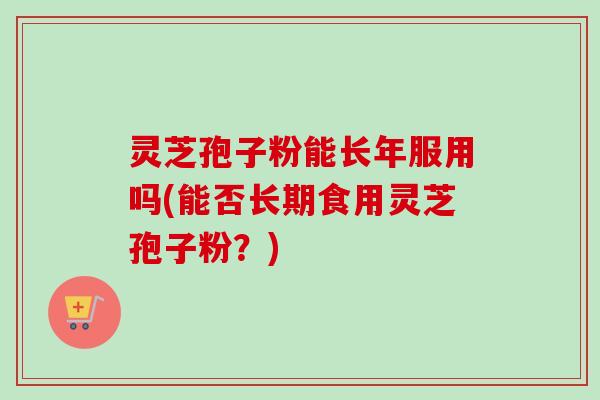 灵芝孢子粉能长年服用吗(能否长期食用灵芝孢子粉？)