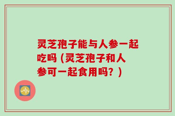 灵芝孢子能与人参一起吃吗 (灵芝孢子和人参可一起食用吗?) 灵芝孢子能与人参一起吃吗 (灵芝孢子和人参可一起食用吗?)