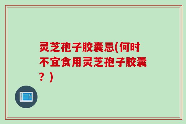 灵芝孢子胶囊忌(何时不宜食用灵芝孢子胶囊？)