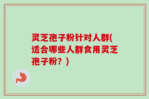 灵芝孢子粉针对人群(适合哪些人群食用灵芝孢子粉？)