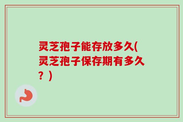 灵芝孢子能存放多久(灵芝孢子保存期有多久?)
