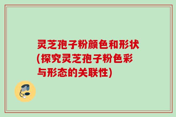 灵芝孢子粉颜色和形状(探究灵芝孢子粉色彩与形态的关联性)