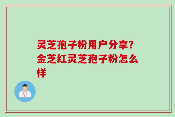 灵芝孢子粉用户分享？金芝红灵芝孢子粉怎么样