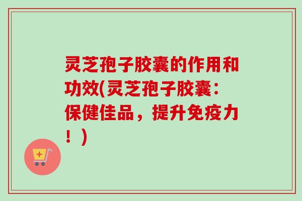 灵芝孢子胶囊的作用和功效(灵芝孢子胶囊:保健佳品,提升免疫力!)