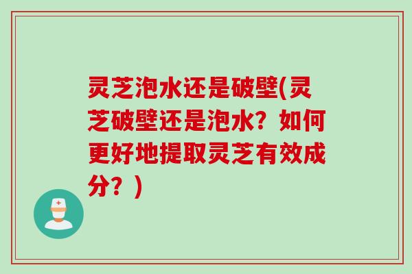 灵芝泡水还是破壁(灵芝破壁还是泡水？如何更好地提取灵芝有效成分？)