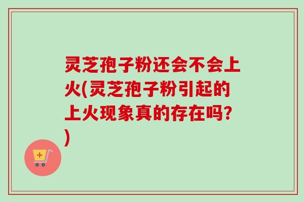 灵芝孢子粉还会不会上火(灵芝孢子粉引起的上火现象真的存在吗？)