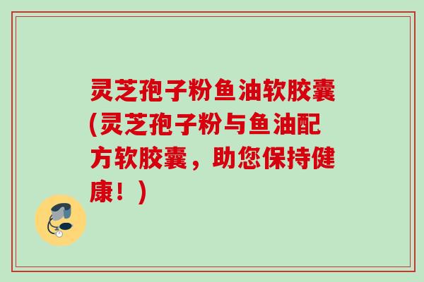 灵芝孢子粉鱼油软胶囊(灵芝孢子粉与鱼油配方软胶囊，助您保持健康！)