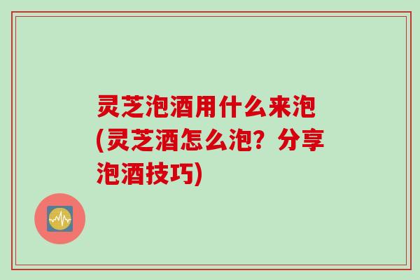灵芝泡酒用什么来泡 (灵芝酒怎么泡？分享泡酒技巧)