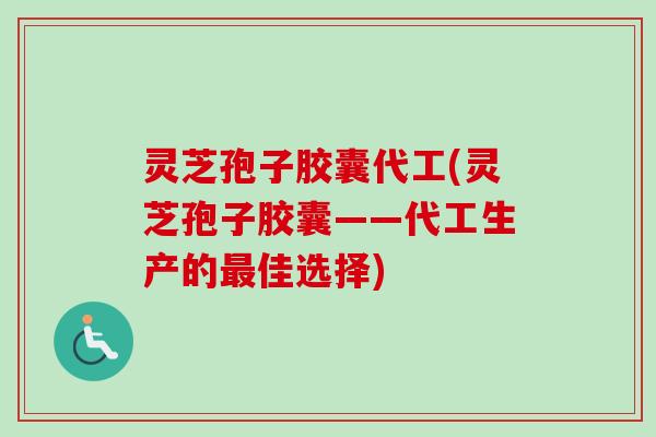 灵芝孢子胶囊代工(灵芝孢子胶囊——代工生产的最佳选择)