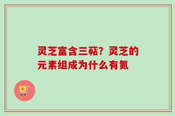 灵芝富含三萜？灵芝的元素组成为什么有氮