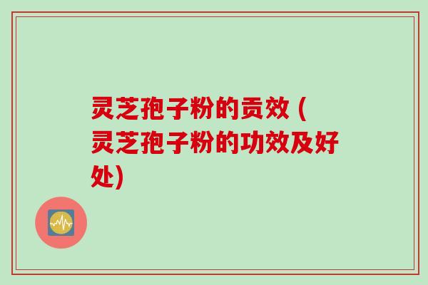 灵芝孢子粉的贡效 (灵芝孢子粉的功效及好处)