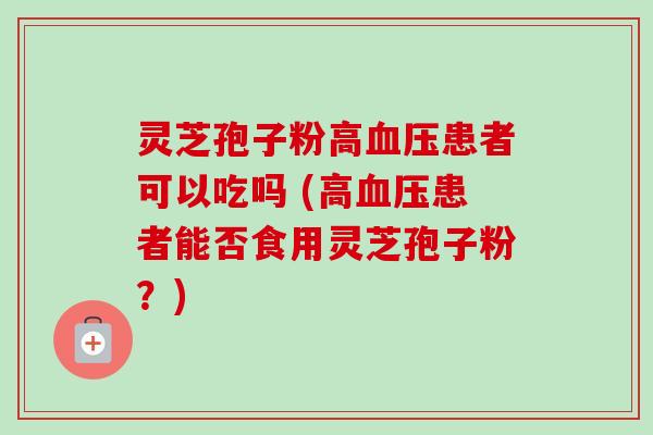 灵芝孢子粉高血压患者可以吃吗 (高血压患者能否食用灵芝孢子粉？)