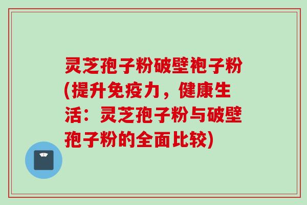 灵芝孢子粉破壁袍子粉(提升免疫力,健康生活:灵芝孢子粉与破壁孢子粉的全面比较)