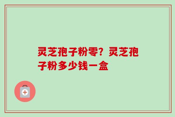 灵芝孢子粉零？灵芝孢子粉多少钱一盒