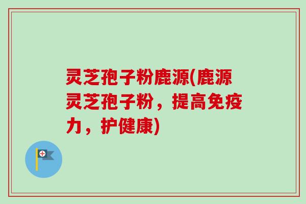 灵芝孢子粉鹿源(鹿源灵芝孢子粉，提高免疫力，护健康)