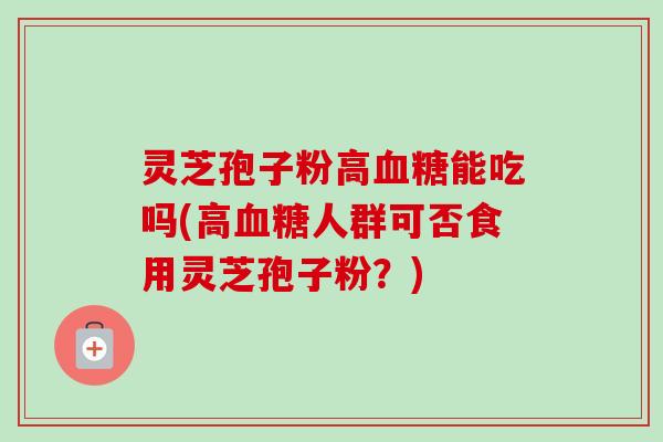 灵芝孢子粉高血糖能吃吗(高血糖人群可否食用灵芝孢子粉？)