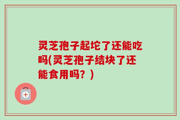 灵芝孢子起坨了还能吃吗(灵芝孢子结块了还能食用吗？)