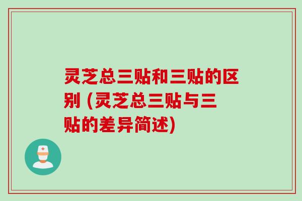 灵芝总三贴和三贴的区别 (灵芝总三贴与三贴的差异简述)