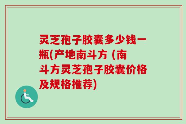 灵芝孢子胶囊多少钱一瓶(产地南斗方 (南斗方灵芝孢子胶囊价格及规格推荐)