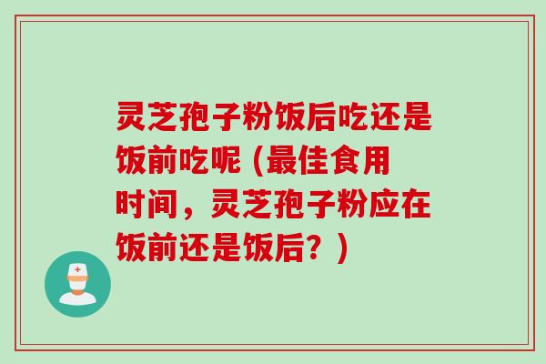 灵芝孢子粉饭后吃还是饭前吃呢 (最佳食用时间，灵芝孢子粉应在饭前还是饭后？)