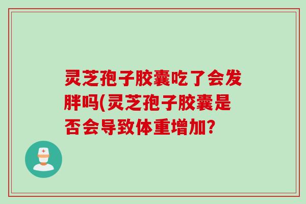 灵芝孢子胶囊吃了会发胖吗(灵芝孢子胶囊是否会导致体重增加? 灵芝孢子胶囊吃了会发胖吗(灵芝孢子胶囊是否会导致体重增加?
