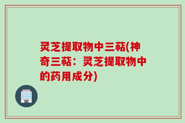 灵芝提取物中三萜(神奇三萜：灵芝提取物中的药用成分)