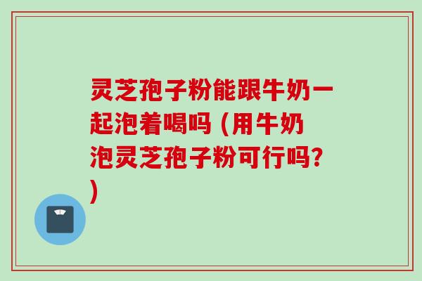 灵芝孢子粉能跟牛奶一起泡着喝吗 (用牛奶泡灵芝孢子粉可行吗?)