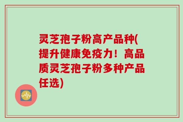 灵芝孢子粉高产品种(提升健康免疫力！高品质灵芝孢子粉多种产品任选)
