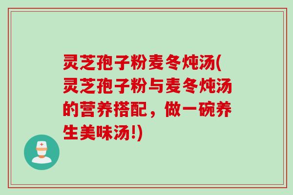 灵芝孢子粉麦冬炖汤(灵芝孢子粉与麦冬炖汤的营养搭配，做一碗养生美味汤!)
