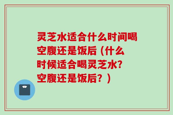 灵芝水适合什么时间喝空腹还是饭后 (什么时候适合喝灵芝水? 空腹还是饭后?)