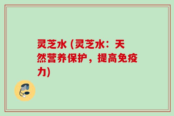 灵芝水 (灵芝水:天然营养保护,提高免疫力)