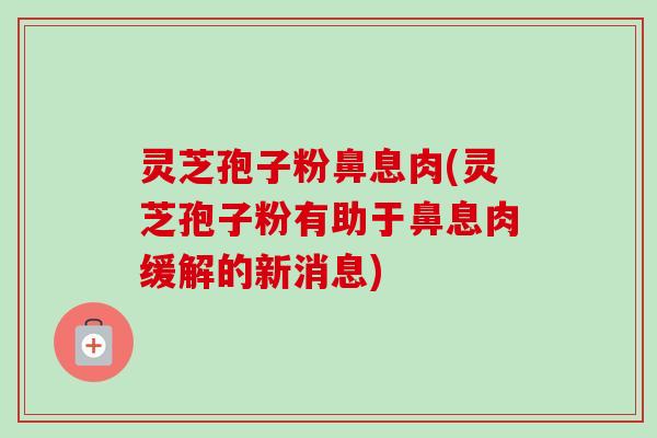 灵芝孢子粉鼻息肉(灵芝孢子粉有助于鼻息肉缓解的新消息)