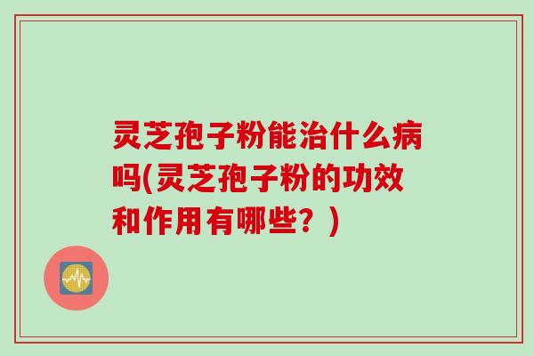灵芝孢子粉能治什么病吗(灵芝孢子粉的功效和作用有哪些？)