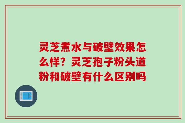 灵芝煮水与破壁效果怎么样?灵芝孢子粉头道粉和破壁有什么区别吗