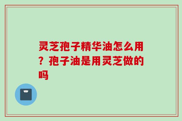 灵芝孢子精华油怎么用？孢子油是用灵芝做的吗