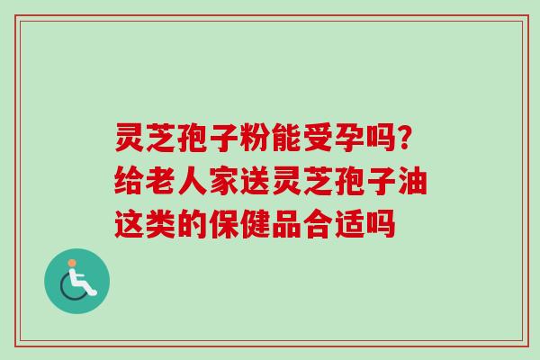 灵芝孢子粉能受孕吗？给老人家送灵芝孢子油这类的保健品合适吗