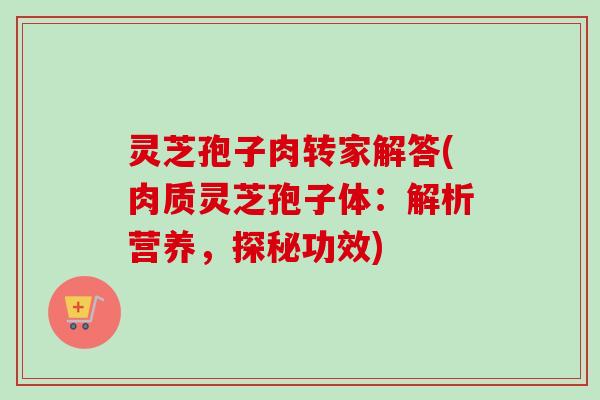 灵芝孢子肉转家解答(肉质灵芝孢子体：解析营养，探秘功效)